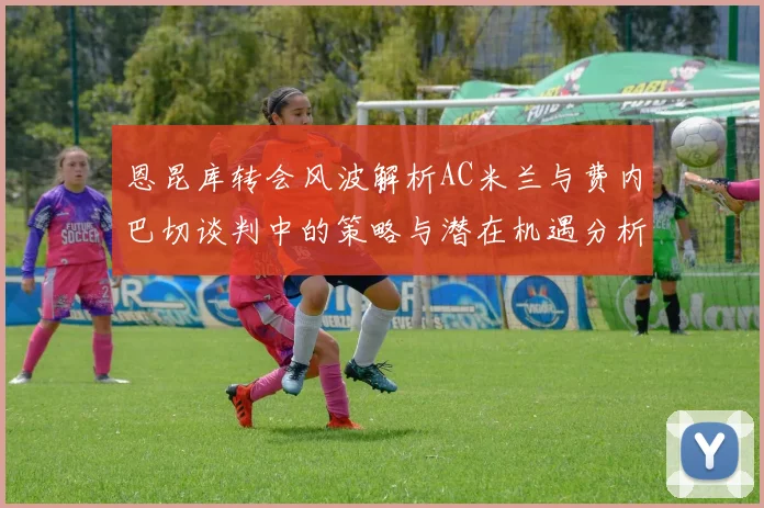 恩昆库转会风波解析AC米兰与费内巴切谈判中的策略与潜在机遇分析