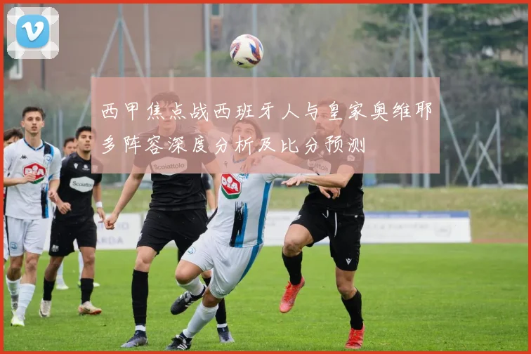 西甲焦点战西班牙人与皇家奥维耶多阵容深度分析及比分预测