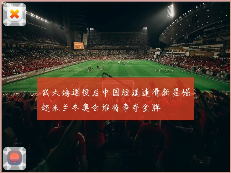 武大靖退役后中国短道速滑新星崛起米兰冬奥会谁将争夺金牌