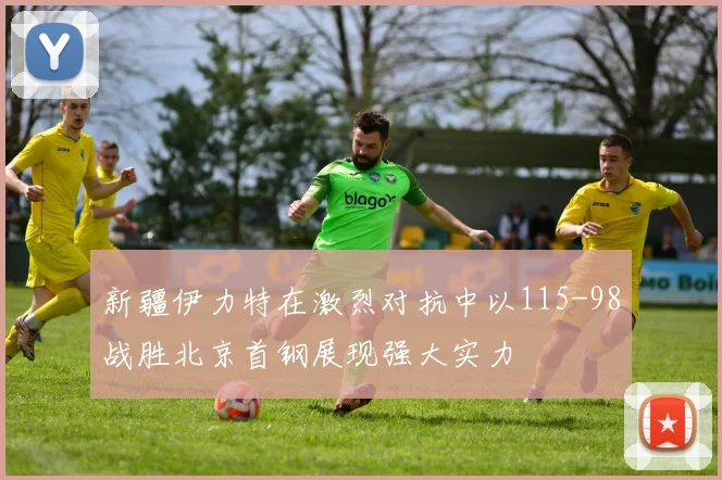 新疆伊力特在激烈对抗中以115-98战胜北京首钢展现强大实力