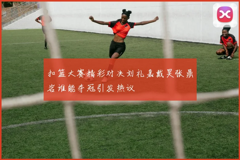 扣篮大赛精彩对决刘礼嘉戴昊张鼎岩谁能夺冠引发热议